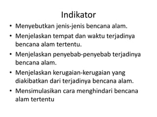 Indikator
• Menyebutkan jenis-jenis bencana alam.
• Menjelaskan tempat dan waktu terjadinya
bencana alam tertentu.
• Menjelaskan penyebab-penyebab terjadinya
bencana alam.
• Menjelaskan kerugaian-kerugaian yang
diakibatkan dari terjadinya bencana alam.
• Mensimulasikan cara menghindari bencana
alam tertentu
 