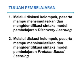 TUJUAN PEMBELAJARAN
1. Melalui diskusi kelompok, peserta
mampu mensimulasikan dan
mengidentifikasi sintaks model
pembelajaran Discovery Learning
2. Melalui diskusi kelompok, peserta
mampu mensimulasikan dan
mengidentifikasi sintaks model
pembelajaran Problem Based
Learning
 