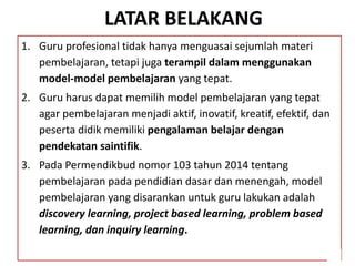 LATAR BELAKANG
1. Guru profesional tidak hanya menguasai sejumlah materi
pembelajaran, tetapi juga terampil dalam menggunakan
model-model pembelajaran yang tepat.
2. Guru harus dapat memilih model pembelajaran yang tepat
agar pembelajaran menjadi aktif, inovatif, kreatif, efektif, dan
peserta didik memiliki pengalaman belajar dengan
pendekatan saintifik.
3. Pada Permendikbud nomor 103 tahun 2014 tentang
pembelajaran pada pendidian dasar dan menengah, model
pembelajaran yang disarankan untuk guru lakukan adalah
discovery learning, project based learning, problem based
learning, dan inquiry learning.
 