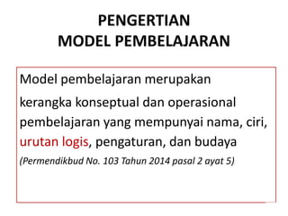 PENGERTIAN
MODEL PEMBELAJARAN
Model pembelajaran merupakan
kerangka konseptual dan operasional
pembelajaran yang mempunyai nama, ciri,
urutan logis, pengaturan, dan budaya
(Permendikbud No. 103 Tahun 2014 pasal 2 ayat 5)
 