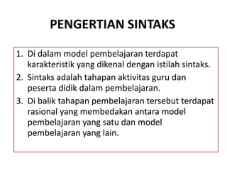 PENGERTIAN SINTAKS
1. Di dalam model pembelajaran terdapat
karakteristik yang dikenal dengan istilah sintaks.
2. Sintaks adalah tahapan aktivitas guru dan
peserta didik dalam pembelajaran.
3. Di balik tahapan pembelajaran tersebut terdapat
rasional yang membedakan antara model
pembelajaran yang satu dan model
pembelajaran yang lain.
 