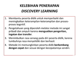 KELEBIHAN PENERAPAN
DISCOVERY LEARNING
1. Membantu peserta didik untuk memperbaiki dan
meningkatkan keterampilan-keterampilan dan proses-
proses kognitif.
2. Pengetahuan yang diperoleh melalui metode ini sangat
pribadi dan ampuh karena menguatkan pengertian,
ingatan dan transfer.
3. Menimbulkan rasa senang pada diri peserta didik, karena
tumbuhnya rasa menyelidiki dan berhasil.
4. Metode ini memungkinkan peserta didik berkembang
dengan cepat dan sesuai dengan kecepatannya sendiri.
 