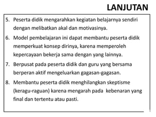 LANJUTAN
5. Peserta didik mengarahkan kegiatan belajarnya sendiri
dengan melibatkan akal dan motivasinya.
6. Model pembelajaran ini dapat membantu peserta didik
memperkuat konsep dirinya, karena memperoleh
kepercayaan bekerja sama dengan yang lainnya.
7. Berpusat pada peserta didik dan guru yang bersama
berperan aktif mengeluarkan gagasan-gagasan.
8. Membantu peserta didik menghilangkan skeptisme
(keragu-raguan) karena mengarah pada kebenaran yang
final dan tertentu atau pasti.
 