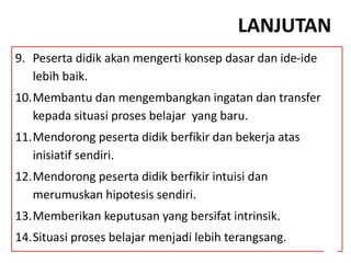 LANJUTAN
9. Peserta didik akan mengerti konsep dasar dan ide-ide
lebih baik.
10.Membantu dan mengembangkan ingatan dan transfer
kepada situasi proses belajar yang baru.
11.Mendorong peserta didik berfikir dan bekerja atas
inisiatif sendiri.
12.Mendorong peserta didik berfikir intuisi dan
merumuskan hipotesis sendiri.
13.Memberikan keputusan yang bersifat intrinsik.
14.Situasi proses belajar menjadi lebih terangsang.
 