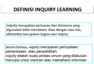 DEFINISI INQUIRY LEARNING
Inquiry merupakan perluasan dari discovery yang
digunakan lebih mendalam. Atau dengan atau lain,
discovery merupakan bagian dari inquiry
Secara bahasa, inquiry merupakan pernyataan,
pemeriksaan, atau penyelidikan.
Inquiry adalah suatu proses umum yang dilakukan
manusia untuk mencari atau memahami informasi
 