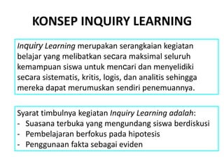Inquiry Learning merupakan serangkaian kegiatan
belajar yang melibatkan secara maksimal seluruh
kemampuan siswa untuk mencari dan menyelidiki
secara sistematis, kritis, logis, dan analitis sehingga
mereka dapat merumuskan sendiri penemuannya.
Syarat timbulnya kegiatan Inquiry Learning adalah:
- Suasana terbuka yang mengundang siswa berdiskusi
- Pembelajaran berfokus pada hipotesis
- Penggunaan fakta sebagai eviden
KONSEP INQUIRY LEARNING
 