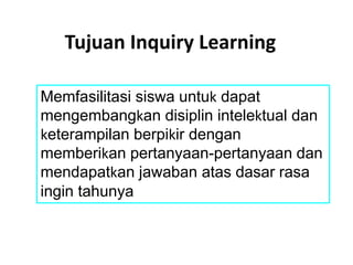 Memfasilitasi siswa untuk dapat
mengembangkan disiplin intelektual dan
keterampilan berpikir dengan
memberikan pertanyaan-pertanyaan dan
mendapatkan jawaban atas dasar rasa
ingin tahunya
Tujuan Inquiry Learning
 