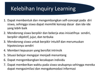Kelebihan Inquiry Learning
1. Dapat membentuk dan mengembangkan self-concept pada diri
siswa, sehingga siswa dapat memiliki konsep dasar dan ide-ide
yang lebih baik
2. Mendorong siswa berpikir dan bekerja atas inisiatifnya sendiri,
berpikir objektif, jujur, dan terbuka
3. Mendorong siswa untuk berpikir intuitif dan merumuskan
hipotesisnya sendiri
4. Memberi kepuasan yang bersifat intrinsik
5. Situasi belajar mengajar menjadi menantang
6. Dapat mengembangkan kecakapan individu
7. Dapat memberikan waktu pada siswa seukupnya sehingga mereka
dapat mengasimilasi dan mengakomodasi informasi
 