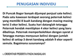 PENUGASAN INDIVIDU
1. ORIENTASI PESERTAPADAMASALAH
Di Puncak Bogor banyak dijumpai penjual sate kelinci.
Pada satu kawasan terdapat seorang peternak kelinci
yang memiliki 8 buah kandang dengan masing-masing
terisi 3 ekor kelinci. Suatu hari datanglah tetangga
Peternak hendak menitipkan 4 ekor kelinci yang baru
dibelinya. Peternak memperbolehkan dengan syarat si
Tetangga mampu menyusun kelinci dengan jumlah
kelinci di setiap 3 deret kandang adalah 9 ekor seperti
semula. Bagaimana susunannya?
 