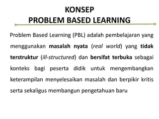 KONSEP
PROBLEM BASED LEARNING
Problem Based Learning (PBL) adalah pembelajaran yang
menggunakan masalah nyata (real world) yang tidak
terstruktur (ill-structured) dan bersifat terbuka sebagai
konteks bagi peserta didik untuk mengembangkan
keterampilan menyelesaikan masalah dan berpikir kritis
serta sekaligus membangun pengetahuan baru
 
