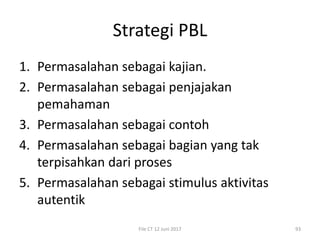 Strategi PBL
1. Permasalahan sebagai kajian.
2. Permasalahan sebagai penjajakan
pemahaman
3. Permasalahan sebagai contoh
4. Permasalahan sebagai bagian yang tak
terpisahkan dari proses
5. Permasalahan sebagai stimulus aktivitas
autentik
File CT 12 Juni 2017 93
 