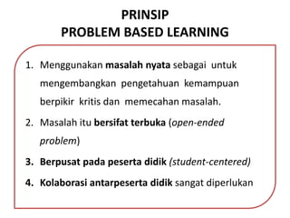 PRINSIP
PROBLEM BASED LEARNING
1. Menggunakan masalah nyata sebagai untuk
mengembangkan pengetahuan kemampuan
berpikir kritis dan memecahan masalah.
2. Masalah itu bersifat terbuka (open-ended
problem)
3. Berpusat pada peserta didik (student-centered)
4. Kolaborasi antarpeserta didik sangat diperlukan
 