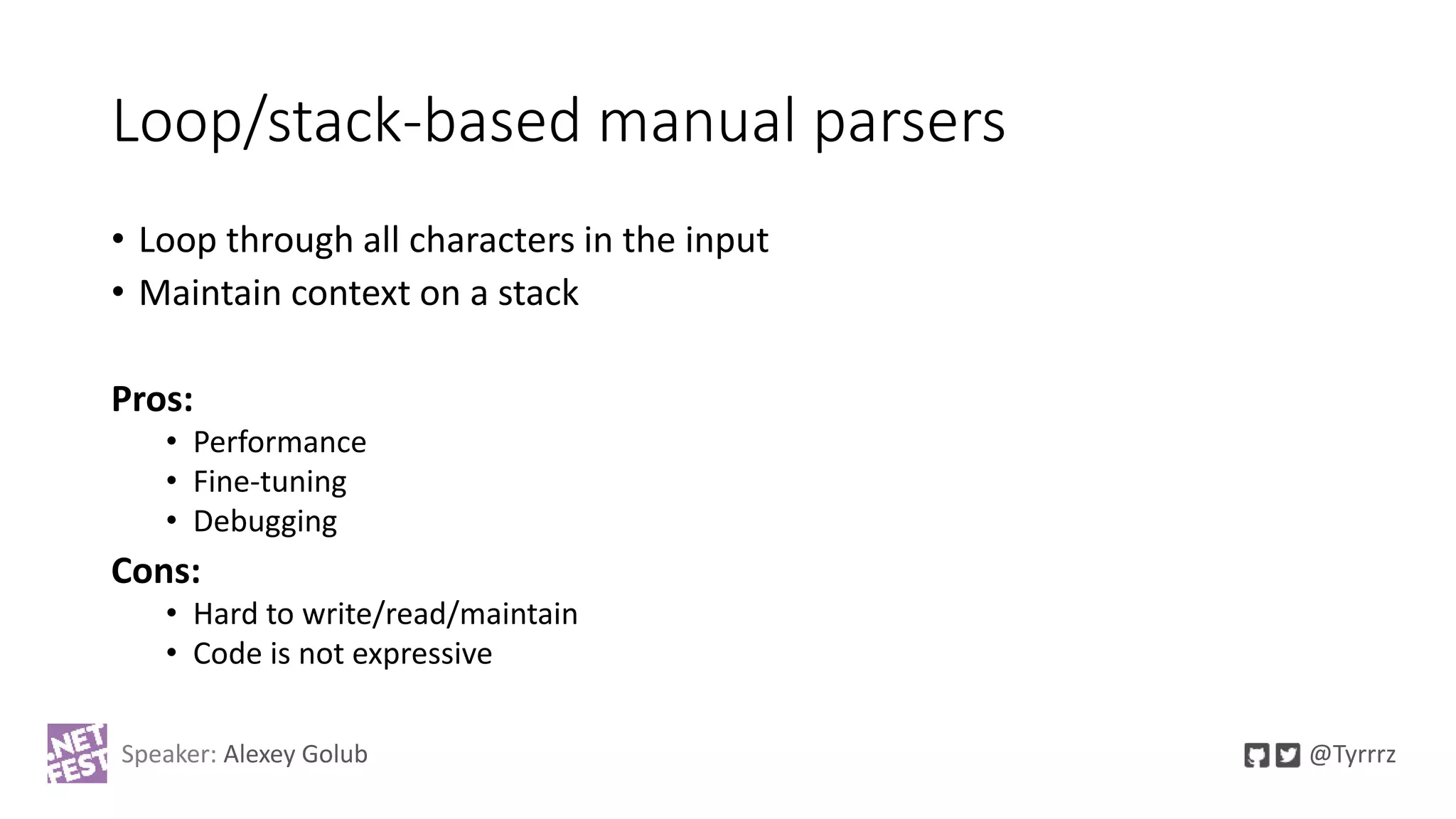 Loop/stack-based manual parsers
• Loop through all characters in the input
• Maintain context on a stack
Pros:
• Performance
• Fine-tuning
• Debugging
Cons:
• Hard to write/read/maintain
• Code is not expressive
Speaker: Alexey Golub @Tyrrrz
 