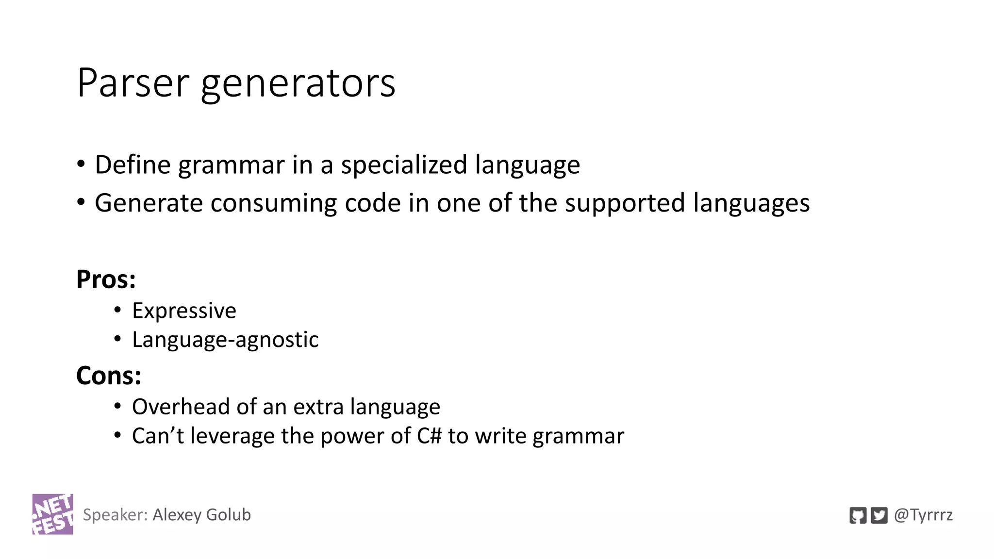 Parser generators
• Define grammar in a specialized language
• Generate consuming code in one of the supported languages
Pros:
• Expressive
• Language-agnostic
Cons:
• Overhead of an extra language
• Can’t leverage the power of C# to write grammar
Speaker: Alexey Golub @Tyrrrz
 