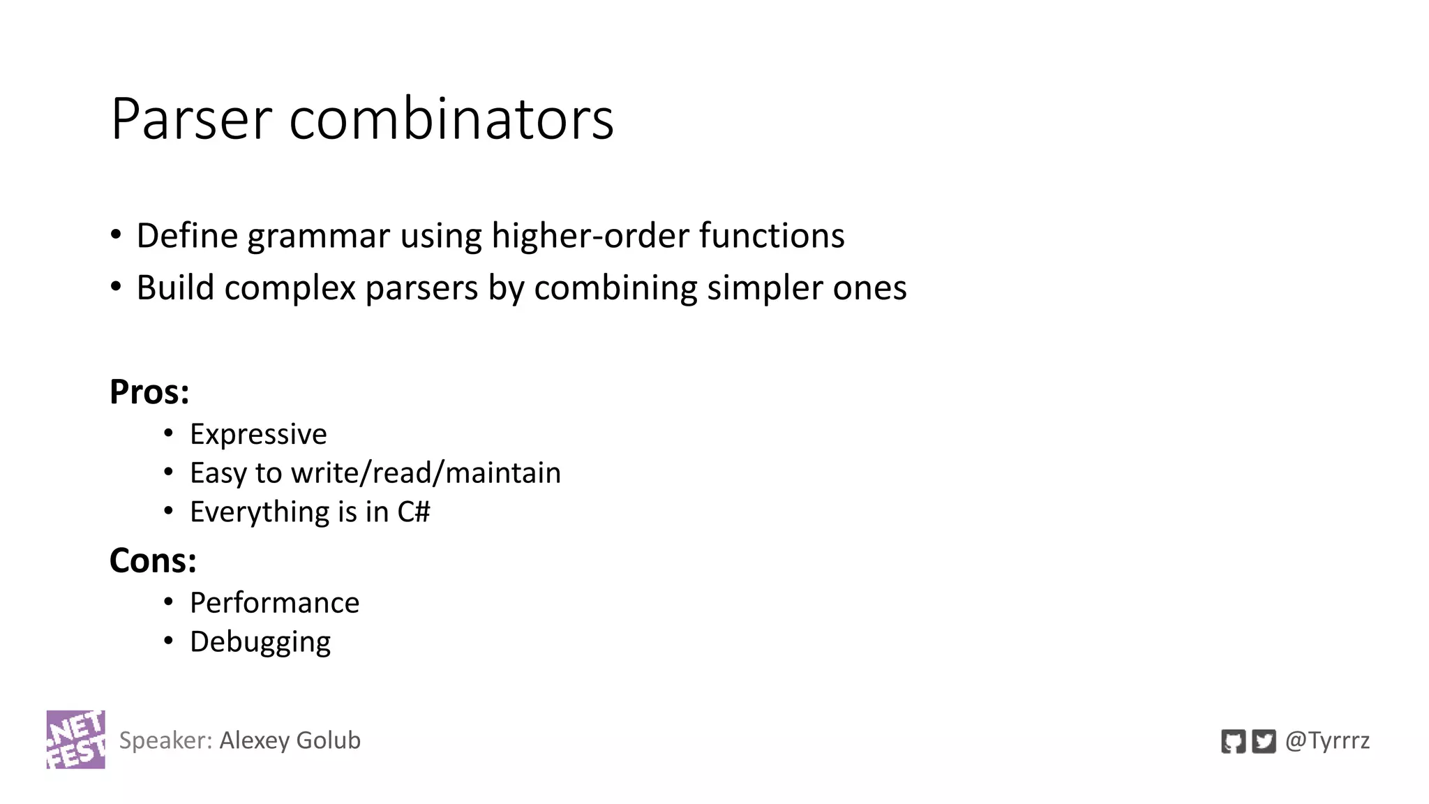 Parser combinators
• Define grammar using higher-order functions
• Build complex parsers by combining simpler ones
Pros:
• Expressive
• Easy to write/read/maintain
• Everything is in C#
Cons:
• Performance
• Debugging
Speaker: Alexey Golub @Tyrrrz
 