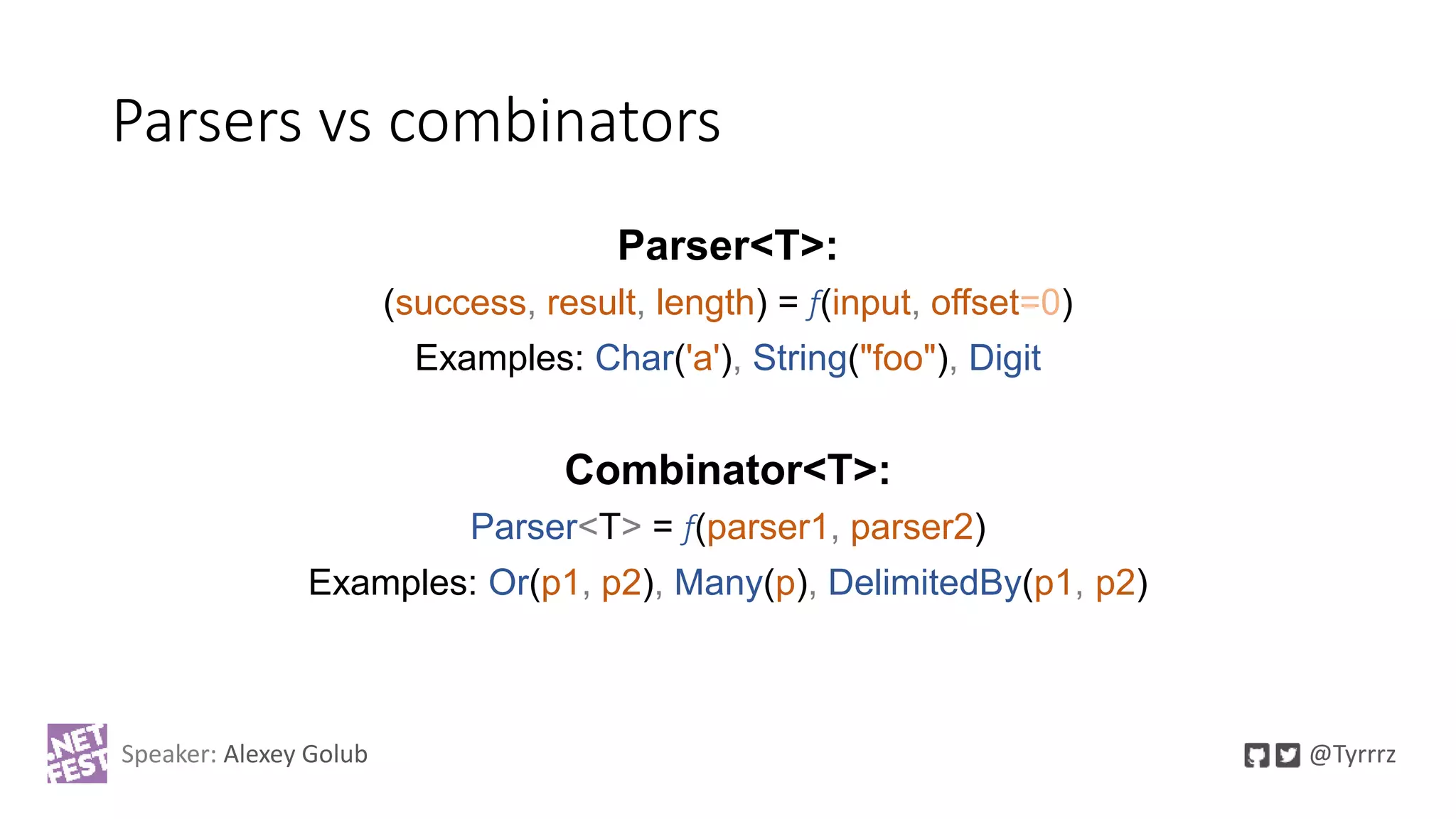 Parsers vs combinators
Parser<T>:
(success, result, length) = f(input, offset=0)
Examples: Char('a'), String("foo"), Digit
Combinator<T>:
Parser<T> = f(parser1, parser2)
Examples: Or(p1, p2), Many(p), DelimitedBy(p1, p2)
Speaker: Alexey Golub @Tyrrrz
 