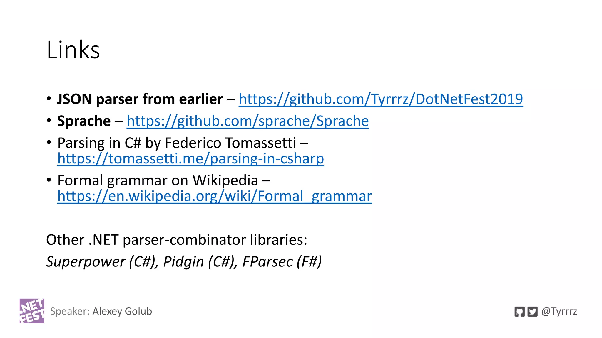 Links
• JSON parser from earlier – https://github.com/Tyrrrz/DotNetFest2019
• Sprache – https://github.com/sprache/Sprache
• Parsing in C# by Federico Tomassetti –
https://tomassetti.me/parsing-in-csharp
• Formal grammar on Wikipedia –
https://en.wikipedia.org/wiki/Formal_grammar
Other .NET parser-combinator libraries:
Superpower (C#), Pidgin (C#), FParsec (F#)
Speaker: Alexey Golub @Tyrrrz
 