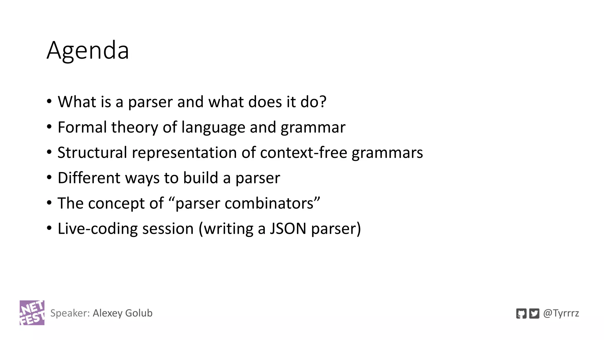 Agenda
• What is a parser and what does it do?
• Formal theory of language and grammar
• Structural representation of context-free grammars
• Different ways to build a parser
• The concept of “parser combinators”
• Live-coding session (writing a JSON parser)
Speaker: Alexey Golub @Tyrrrz
 