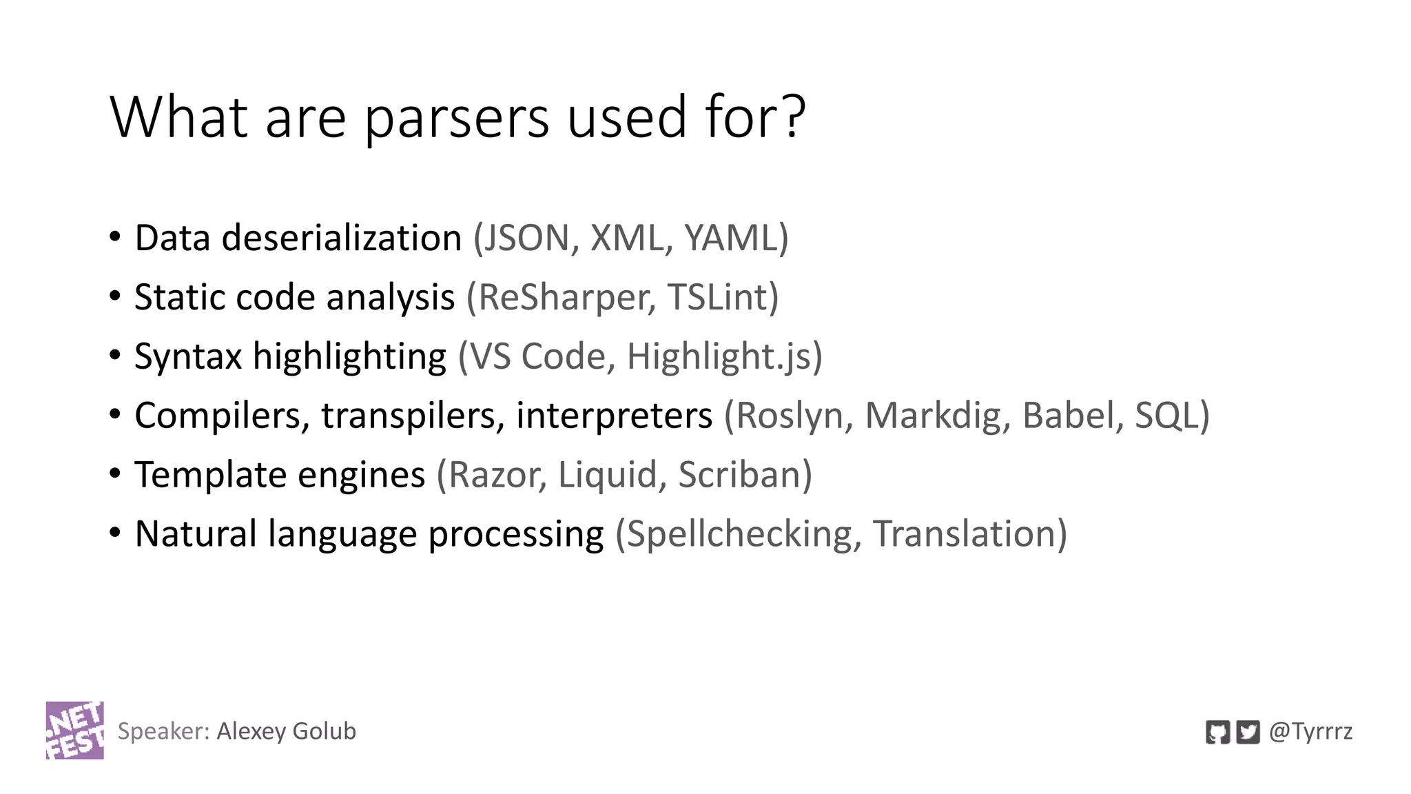 What are parsers used for?
• Data deserialization (JSON, XML, YAML)
• Static code analysis (ReSharper, TSLint)
• Syntax highlighting (VS Code, Highlight.js)
• Compilers, transpilers, interpreters (Roslyn, Markdig, Babel, SQL)
• Template engines (Razor, Liquid, Scriban)
• Natural language processing (Spellchecking, Translation)
Speaker: Alexey Golub @Tyrrrz
 