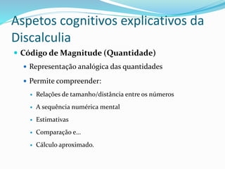 Aspetos cognitivos explicativos da
Discalculia
 Código de Magnitude (Quantidade)
 Representação analógica das quantidades
 Permite compreender:
 Relações de tamanho/distância entre os números
 A sequência numérica mental
 Estimativas
 Comparação e…
 Cálculo aproximado.
 
