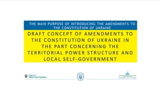DRAFT CONCEPT OF AMENDMENTS TO
THE CONSTITUTION OF UKRAINE IN
THE PART CONCERNING THE
TERRITORIAL POWER STRUCTURE AND
LOCAL SELF -GOVERNMENT
THE MAIN PURPOSE OF INTRODUCING THE AMENDMENTS TO
THE CONSTITUTION OF UKRAINE
 