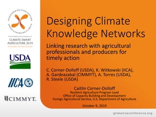 Designing Climate
Knowledge Networks
Linking research with agricultural
professionals and producers for
timely action
C. Corner-Dolloff (USDA), K. Witkowski (IICA),
A. Gardeazabal (CIMMYT), A. Torres (USDA),
R. Steele (USDA)
Caitlin Corner-Dolloff
Resilient Agriculture Program Lead
Office of Capacity Building and Development
Foreign Agricultural Service, U.S. Department of Agriculture
October 9, 2019
 