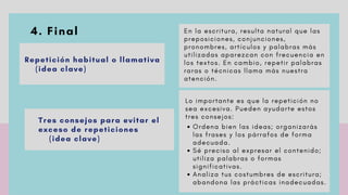 4. Final
 
Repetición habitual o llamativa
(idea clave)
Tres consejos para evitar el
exceso de repeticiones
(idea clave)
E n l a e s c r i t u r a , r e s u l t a n a t u r a l q u e l a s
p r e p o s i c i o n e s , c o n j u n c i o n e s ,
p r o n o m b r e s , a r t í c u l o s y p a l a b r a s m á s
u t i l i z a d a s a p a r e z c a n c o n f r e c u e n c i a e n
l o s t e x t o s . E n c a m b i o , r e p e t i r p a l a b r a s
r a r a s o t é c n i c a s l l a m a m á s n u e s t r a
a t e n c i ó n .
       
O r d e n a b i e n l a s i d e a s ; o r g a n i z a r á s
l a s f r a s e s y l o s p á r r a f o s d e f o r m a
a d e c u a d a .
S é p r e c i s o a l e x p r e s a r e l c o n t e n i d o ;
u t i l i z a p a l a b r a s o f o r m a s
s i g n i f i c a t i v a s .
A n a l i z a t u s c o s t u m b r e s d e e s c r i t u r a ;
a b a n d o n a l a s p r á c t i c a s i n a d e c u a d a s .
L o i m p o r t a n t e e s q u e l a r e p e t i c i ó n n o
s e a e x c e s i v a . P u e d e n a y u d a r t e e s t o s
t r e s c o n s e j o s :
 