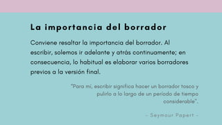 “Para mí, escribir significa hacer un borrador tosco y
pulirlo a lo largo de un período de tiempo
considerable".
- S e y m o u r P a p e r t -
La importancia del borrador
Conviene resaltar la importancia del borrador. Al
escribir, solemos ir adelante y atrás continuamente; en
consecuencia, lo habitual es elaborar varios borradores
previos a la versión final.
 