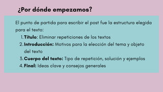 ¿Por dónde empezamos?
El punto de partida para escribir el post fue la estructura elegida
para el texto:
Título: Eliminar repeticiones de los textos
Introducción: Motivos para la elección del tema y objeto
del texto
Cuerpo del texto: Tipo de repetición, solución y ejemplos
Final: Ideas clave y consejos generales
1.
2.
3.
4.
 