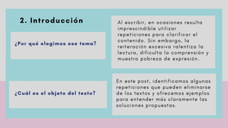 2. Introducción
 
¿Por qué elegimos ese tema?
A l e s c r i b i r , e n o c a s i o n e s r e s u l t a
i m p r e s c i n d i b l e u t i l i z a r
r e p e t i c i o n e s p a r a c l a r i f i c a r e l
c o n t e n i d o . S i n e m b a r g o , l a
r e i t e r a c i ó n e x c e s i v a r a l e n t i z a l a
l e c t u r a , d i f i c u l t a l a c o m p r e n s i ó n y
m u e s t r a p o b r e z a d e e x p r e s i ó n .
¿Cuál es el objeto del texto?
E n e s t e p o s t , i d e n t i f i c a m o s a l g u n a s
r e p e t i c i o n e s q u e p u e d e n e l i m i n a r s e
d e l o s t e x t o s y o f r e c e m o s e j e m p l o s
p a r a e n t e n d e r m á s c l a r a m e n t e l a s
s o l u c i o n e s p r o p u e s t a s .
 