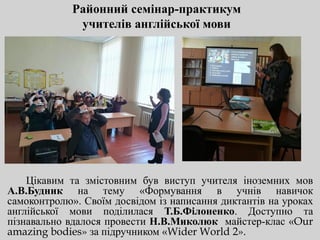 Районний семінар-практикум
учителів англійської мови
Цікавим та змістовним був виступ учителя іноземних мов
А.В.Будник на тему «Формування в учнів навичок
самоконтролю». Своїм досвідом із написання диктантів на уроках
англійської мови поділилася Т.Б.Філоненко. Доступно та
пізнавально вдалося провести Н.В.Миколюк майстер-клас «Our
amazing bodies» за підручником «Wider World 2».
 