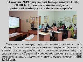 31 жовтня 2019 року на базі Кагарлицького НВК
«ЗОШ І-ІІ ступенів – ліцей» відбувся
районний семінар учителів основ здоров’я
Учасники семінару, вчителі основ здоров’я шкіл
району були активними учасниками вправ та фрагментів
уроків основ здоров’я, які продемонструвала під час
свого виступу «Сучасний урок основ здоров’я в контексті
компетентнісного підходу» учитель основ здоров’я НВК
І.М.Гудзь.
 