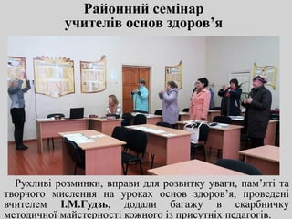 Районний семінар
учителів основ здоров’я
Рухливі розминки, вправи для розвитку уваги, пам’яті та
творчого мислення на уроках основ здоров’я, проведені
вчителем І.М.Гудзь, додали багажу в скарбничку
методичної майстерності кожного із присутніх педагогів.
 