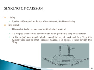 27
 Loading :
 Applied uniform load on the top of the caisson to facilitate sinking.
 Sand island :
 This method is also known as an artificial island method.
 It is adopted when subsoil conditions are not in position to keep caisson stable.
 In this method sink a steel cylinder around the site of work and then filling this
cylinder with sand or other dredged material. The caisson is sunk through this
filling.
 