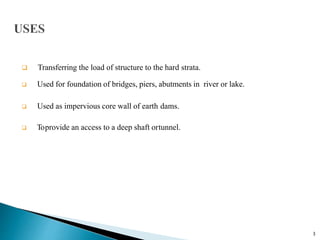  Transferring the load of structure to the hard strata.
 Used for foundation of bridges, piers, abutments in river or lake.
 Used as impervious core wall of earth dams.
 Toprovide an access to a deep shaft ortunnel.
3
 