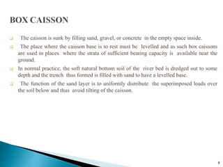 8
 The caisson is sunk by filling sand, gravel, or concrete in the empty space inside.
 The place where the caisson base is to rest must be levelled and as such box caissons
are used in places where the strata of sufficient bearing capacity is available near the
ground.
 In normal practice, the soft natural bottom soil of the river bed is dredged out to some
depth and the trench thus formed is filled with sand to have a levelled base.
 The function of the sand layer is to uniformly distribute the superimposed loads over
the soil below and thus avoid tilting of the caisson.
 