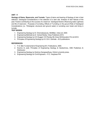 R18 B.TECH CIVIL ENGG.
UNIT - V
Geology of Dams, Reservoirs, and Tunnels: Types of dams and bearing of Geology of site in their
selection, Geological Considerations in the selection of a dam site. Analysis of dam failures of the
past. Factors contributing to the success of a reservoir. Geological factors influencing water Lightness
and life of reservoirs - Purposes of tunneling, Effects of Tunneling on the ground Role of Geological
Considerations (i.e. Tithological, structural and ground water) in tunneling over break and lining in
tunnels.
TEXT BOOKS:
1. Engineering Geology by N. Chennakesavulu, McMillan, India Ltd. 2005
2. Engineering Methods by D. Venkat Reddy; Vikas Publishers 2015.
3. Engineering Geology by S K Duggal, H K Pandey Mc Graw Hill Education Pvt Ltd 2014
4. Principles of Engineering Geology by K.V.G.K. Gokhale – B.S publications
REFERENCES:
1. F.G. Bell, Fundamental of Engineering B.S. Publications, 2005.
2. Krynine & Judd, Principles of Engineering Geology & Geotechnics, CBS Publishers &
Distribution
3. Engineering Geology by Subinoy Gangopadhyay, Oxford university press.
4. Engineering Geology for Civil Engineers – P.C. Varghese PHI
 