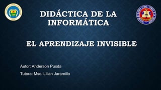 EL APRENDIZAJE INVISIBLE
Autor: Anderson Pusda
Tutora: Msc. Lilian Jaramillo
DIDÁCTICA DE LA
INFORMÁTICA
 