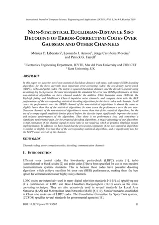 International Journal of Computer Science, Engineering and Applications (IJCSEA) Vol. 9, No.4/5, October 2019
DOI :10.5121/ijcsea.2019.9502 11
NON-STATISTICAL EUCLIDEAN-DISTANCE SISO
DECODING OF ERROR-CORRECTING CODES OVER
GAUSSIAN AND OTHER CHANNELS
Mónica C. Liberatori1
, Leonardo J. Arnone1
, Jorge Castiñeira Moreira1
and Patrick G. Farrell2
1
Electronics Engineering Department, ICYTE, Mar del Plata University and CONICET
2
Kent University, UK
ABSTRACT
In this paper we describe novel non-statistical Euclidean distance soft-input, soft-output (SISO) decoding
algorithms for the three currently most important error-correcting codes: the low-density parity-check
(LDPC), turbo and polar codes. The metric is squared Euclidean distance, and the decoders operate using
an antilog-log (AL) process. We have investigated the simulated bit-error rate (BER) performance of these
non-statistical algorithms on three channel models: the additive White Gaussian noise (AWGN), the
Rayleigh fading and Middleton’s Class-A impulsive noise channels, and compare them with the BER
performances of the corresponding statistical decoding algorithms for the three codes and channels. In all
cases the performance over the AWGN channel of the non-statistical algorithms is almost the same or
slightly better than that of the statistical algorithms. In some cases the performance over the two non-
Gaussian channels of the non-statistical algorithms is worse than that of the statistical algorithms, but the
use of a simple signal amplitude limiter placed before the decoder input significantly improves the actual
and relative performances of the algorithms. Thus there is no performance loss, and sometimes a
significant performance gain, for the proposed decoding algorithms. A major advantage of our algorithms
is that estimation of the channel signal-to-noise ratio is not required, which in practice simplifies system
implementation. In addition, we have found that the processing complexity of the non-statistical algorithms
is similar or slightly less than that of the corresponding statistical algorithms, and is significantly less for
the LDPC codes over all of the channels.
KEYWORDS
Channel coding, error correction codes, decoding, communication channels
1. INTRODUCTION
Efficient error control codes like low-density parity-check (LDPC) codes [1], turbo
(convolutional or block) codes [2] and polar codes [3]have been specified for use in most modern
communications systems standards. This is because these codes have powerful decoding
algorithms which achieve excellent bit error rate (BER) performances, making them the best
option for communication over highly noisy channels.
LDPC codes are extensively used in many digital television standards [4], [5], all specifying use
of a combination of LDPC and Bose–Chaudhuri–Hocquenghem (BCH) codes as the error-
correcting technique. They are also extensively used in several standards for Local Area
Networks (LAN) and Metropolitan Area Networks (MAN) [6]-[10]. Similar standards established
in China also make use of LDPC codes. The Consultative Committee for Space Data systems,
(CCSDS) specifies several standards for governmental agencies [11].
 