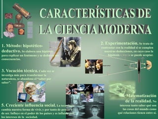 3. Vocación técnica. Cada vez se
investiga más para transformar la
naturaleza, se abandona el “saber por
saber”.
2. Experimentación. Se trata de
contrastar con la realidad si se cumplen
nuestras deducciones, en cuyo caso la
hipótesis o teoría se puede aceptar.
5. Creciente influencia social. La tecnología
cambia nuestra forma de vivir, y por tanto de pensar y
de ser. Influye en el poder de los países y es influida por
los intereses de la sociedad.
4. Matematización
de la realidad. No
interesa tanto saber qué son
las cosas del mundo como
qué relaciones tienen entre sí.
1. Método: hipotético-
deductivo. Se elabora una hipótesis
para explicar un fenómeno y se deducen sus
consecuencias.
 