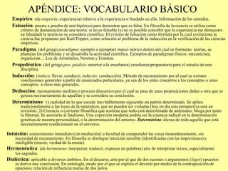APÉNDICE: VOCABULARIO BÁSICO
Empírico: (de empeiría, experiencia) relativo a la experiencia o fundado en ella. Información de los sentidos.
Falsación: puesta a prueba de una hipótesis para demostrar que es falsa. En filosofía de la ciencia se utiliza como
criterio de demarcación de una teoría: si no es falsable (si no es posible concebir que la experiencia me demuestre
su falsedad) la teoría no se considera científica. El criterio de falsación como fórmula por la cual evoluciona la
ciencia fue propuesto por Karl Popper, como solución al problema de la inducción en la verificación de las ciencias
empíricas.
Paradigma. (del griego paradigma: ejemplo o ejemplar) marco teórico dentro del cual se formulan teorías, se
plantean los problemas y se desarrolla la actividad científica. Ejemplos de paradigmas físicos: mecanicista,
organicista… Los de Aristóteles, Newton y Einstein.
Propedéutica: (del griego pro- paideio: anterior a la enseñanza) enseñanza preparatoria para el estudio de una
disciplina.
Inducción: (induco: llevar, conducir; inductio: conducción). Método de razonamiento por el cual se extraen
conclusiones generales a partir de enunciados particulares, ya sea de los entes concretos a los conceptos o unos
conceptos a otros más generales.
Deducción: razonamiento mediato o proceso discursivo por el cual se pasa de unas proposiciones dadas a otra que se
genera necesariamente de aquéllas y se considera su conclusión.
Determinismo: 1) cualidad de lo que sucede inevitablemente siguiendo un patrón determinado. Se aplica
tradicionalmente a las leyes de la naturaleza, que no pueden ser violadas (hoy en día esta perspectiva está en
revisión). 2) Creencia o corriente filosófica que sostiene que todo está determinado de antemano. Niega por tanto
la libertad. Se asociaría al fatalismo. Una expresión moderna podría ser la creencia radical en la determinación
genética de nuestra personalidad, o la determinación del entorno. Determinista: dícese de todo aquello que está
necesariamente condicionado en el universo.
Intuición: conocimiento inmediato (sin mediación) o facultad de comprender las cosas instantáneamente, sin
necesidad de razonamiento. En filosofía se distingue intuición sensible (identificadas con las impresiones) e
inteligible (noesis, verdad de la mente)
Hermenéutica: (de hermeneuo: interpretar, traducir, expresar en palabras) arte de interpretar textos, especialmente
los sagrados.
Dialéctica: aplicable a diversos ámbitos. En el discurso, arte por el que de dos razones o argumentos (lógoi) opuestos
se deriva una conclusión. En ontología, modo por el que se explica el devenir por medio de la contraposición de
opuestos; relación de influencia mutua de dos polos.
 