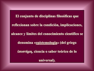 El conjunto de disciplinas filosóficas que
reflexionan sobre la condición, implicaciones,
alcance y límites del conocimiento científico se
denomina «epistemología» (del griego
έπιστήμη, ciencia o saber teórico de lo
universal).
 