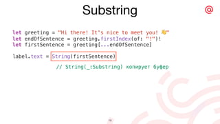 let greeting = "Hi there! It's nice to meet you! 👋"
let endOfSentence = greeting.firstIndex(of: "!")!
let firstSentence = greeting[...endOfSentence]
label.text = String(firstSentence)
// String(_:Substring) копирует буфер
Substring
19
 