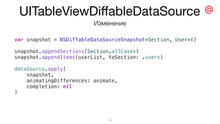 UITableViewDiﬀableDataSource
45
var snapshot = NSDiffableDataSourceSnapshot<Section, User>()
snapshot.appendSections(Section.allCases)
snapshot.appendItems(userList, toSection: .users)
dataSource.apply(
snapshot,
animatingDifferences: animate,
completion: nil
)
Изменение
 
