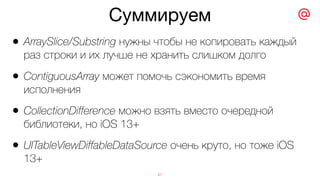 Суммируем
47
• ArraySlice/Substring нужны чтобы не копировать каждый
раз строки и их лучше не хранить слишком долго
• ContiguousArray может помочь сэкономить время
исполнения
• CollectionDifference можно взять вместо очередной
библиотеки, но iOS 13+
• UITableViewDiffableDataSource очень круто, но тоже iOS
13+
 