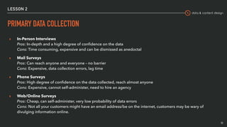 data & content design
LESSON 2
PRIMARY DATA COLLECTION
▸ In-Person Interviews 
Pros: In-depth and a high degree of conﬁdence on the data 
Cons: Time consuming, expensive and can be dismissed as anedoctal
▸ Mail Surveys 
Pros: Can reach anyone and everyone – no barrier 
Cons: Expensive, data collection errors, lag time
▸ Phone Surveys 
Pros: High degree of conﬁdence on the data collected, reach almost anyone 
Cons: Expensive, cannot self-administer, need to hire an agency
▸ Web/Online Surveys 
Pros: Cheap, can self-administer, very low probability of data errors 
Cons: Not all your customers might have an email address/be on the internet, customers may be wary of
divulging information online.
11
 
