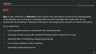 data & content design
LESSON 2
BIAS
Bias in data collection is a distortion which results in the information not being truly representative
of the situation you are trying to investigate. Bias occurs for example when systematic error is
introduced into sampling or testing by selecting or encouraging one outcome or answer over others.
It can results from:
▸ survey questions that are constructed with a particular slant
▸ choosing a known group with a particular background to respond to surveys
▸ reporting data in misleading categorical groupings
▸ non-random selections when sampling
▸ systematic measurement errors
12
 