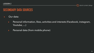 data & content design
LESSON 2
SECONDARY DATA SOURCES
▸ Our data:
▸ Personal information, likes, activities and interests (Facebook, instagram,
Youtube, …)
▸ Personal data (from mobile phone)
14
 