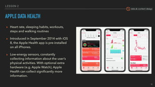 data & content design
LESSON 2
APPLE DATA HEALTH
▸ Heart rate, sleeping habits, workouts,
steps and walking routines
▸ Introduced in September 2014 with iOS
8, the Apple Health app is pre-installed
on all iPhones.
▸ Low-energy sensors, constantly
collecting information about the user’s
physical activities. With optional extra
hardware (e.g. Apple Watch), Apple
Health can collect signiﬁcantly more
information. 
15
 