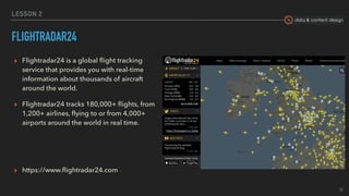 data & content design
LESSON 2
FLIGHTRADAR24
▸ Flightradar24 is a global ﬂight tracking
service that provides you with real-time
information about thousands of aircraft
around the world.
▸ Flightradar24 tracks 180,000+ ﬂights, from
1,200+ airlines, ﬂying to or from 4,000+
airports around the world in real time.
▸ https://www.ﬂightradar24.com
17
 